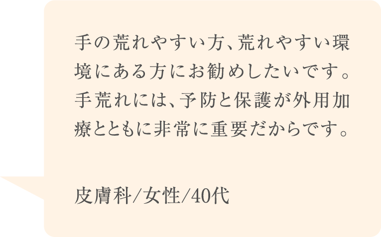 手の荒れやすい方、荒れやすい環境にある方にお勧めしたいです。手荒れには、予防と保護が外用加療とともに非常に重要だからです。
