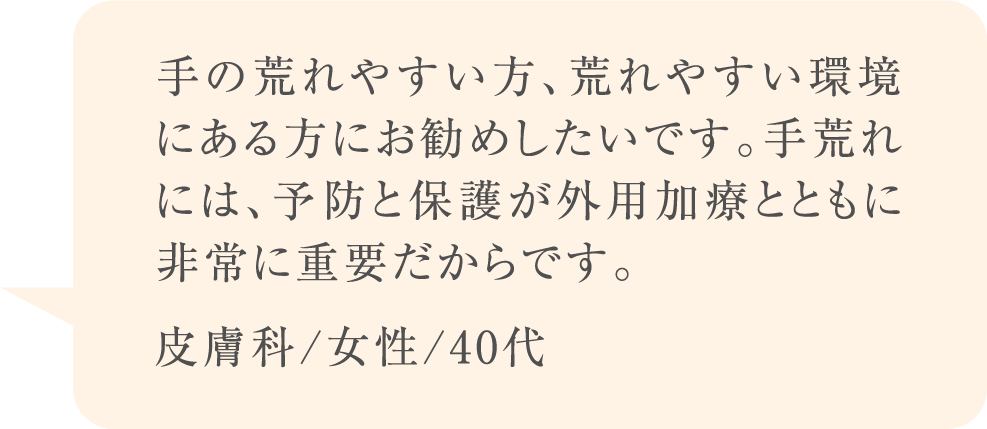 手の荒れやすい方、荒れやすい環境にある方にお勧めしたいです。手荒れには、予防と保護が外用加療とともに非常に重要だからです。