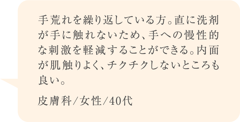 手荒れを繰り返している方。直に洗剤が手に触れないため、手への慢性的な刺激を軽減することができる。内面が肌触りよく、チクチクしないところも良い。