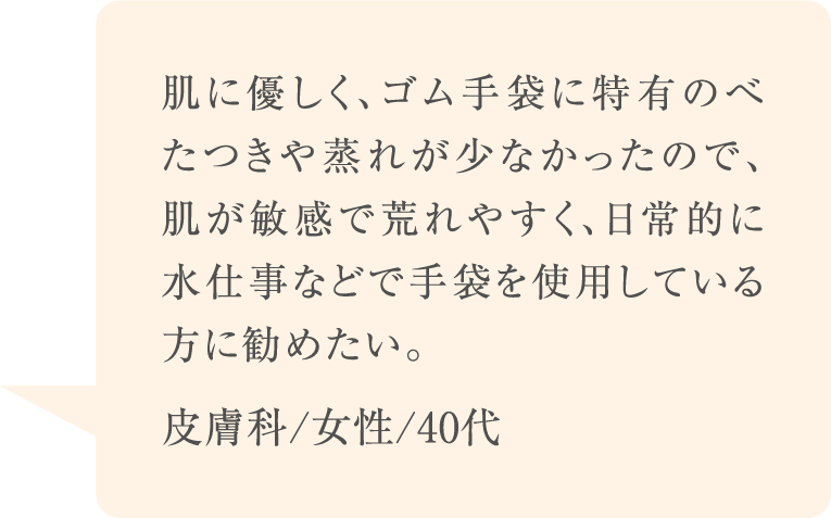 肌に優しく、ゴム手袋に特有のべたつきや蒸れが少なかったので、肌が敏感で荒れやすく、日常的に水仕事などで手袋を使用している方に勧めたい。