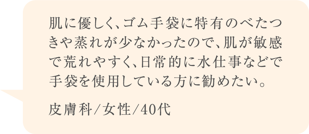 肌に優しく、ゴム手袋に特有のべたつきや蒸れが少なかったので、肌が敏感で荒れやすく、日常的に水仕事などで手袋を使用している方に勧めたい。