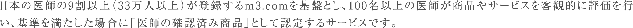 日本の医師の9割以上（33万人以上）が登録するm3.comを基盤とし、100名以上の医師が商品やサービスを客観的に評価を行い、基準を満たした場合に「医師の確認済み商品」として認定するサービスです。