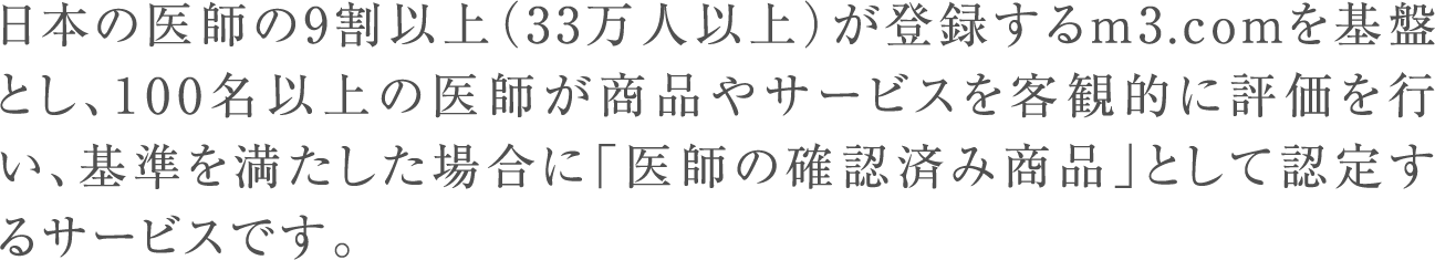 日本の医師の9割以上（33万人以上）が登録するm3.comを基盤とし、100名以上の医師が商品やサービスを客観的に評価を行い、基準を満たした場合に「医師の確認済み商品」として認定するサービスです。