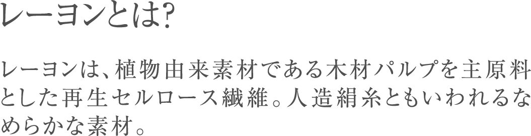 レーヨンとは？レーヨンは、植物由来素材である木材パルプを主原料とした再生セルロース繊維。人造絹糸ともいわれるなめらかな素材。