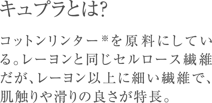 キュプラとは？コットンリンター※を原料にしている。レーヨンと同じセルロース繊維だが、レーヨン以上に細い繊維で、肌触りや滑りの良さが特長。